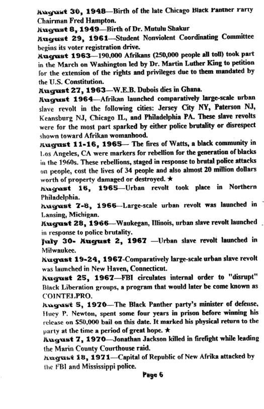 Kwgrawt 30, 1948—Birth of the late Chicago Black Fantner rarty Chairman Fred Hampton. Kugust 8, 1949—Birth of Dr. Mutulu Shakur Hugust 29, 1961—Student Nonviolent Coordinating Committee begins its voter registration drive. Hugust 1963 190,000 Afrikans (250,000 people all tol) took part in the March on Washington led by Dr. Martin Luther King to petition for the extension of the rights and privileges due to them mandated by the US. Constitution. Rugust 27, 1963—W.E.B. Dubois dies in Ghana. Rugust 1964—Afrikan launched comparatively large-scale urban slave revolt in the following cities: Jersey City NY, Paterson NJ, Keansburg NJ, Chicago IL, and Philadelphia PA. These slave revolts were for the most part sparked by cither police brutality or disrespect shown toward Afrikan womanhood. Rugust 11-16, 1965— The fires of Watts, a black community in Lios Angeles, CA were markers for rebellion for the generation of blacks in the 1960s. These rebellions, staged in response to brutal police attacks on people, cost the lives of 34 people and also almost 20 million dollars worth of property damaged or destroyed. % nugast 16, 1965 Urban revolt took place in Northern Philadelphia. hugust 7-8, 1966 Largescale urban revolt was launched in Lansing, an. Hugrust 28, 1966—Wankegan, Iliinois, urban slave revolt launched in response to police brutality. July 30- Hugust 2, 1967 —Urban slave revolt launched in Mitwaukee. Huguast 19-24, 1967-Comparatively large-scale urban slave revolt was launched in New Haven, Connecticut. Rugust 25, 1967—FBI circulates internal order to "disrupt" Binck Liberation groups, a program that would later be come known as COINTELPRO. Rwgust 5, 1970—The Black Panther party’s minister of defense, Hucy P. Newton, spent some four years in prison before winning his relcase on $50,000 bail on this date. Tt marked his physical return to the party at the time a period of great hope. % August 7, 1970 Jonathan Jackson killed in firefight while leading the Marin County Courthouse raid. gt 18, 1971—Capital of Republic of New Afrika attacked by the FBI and Mississippi police. Page &